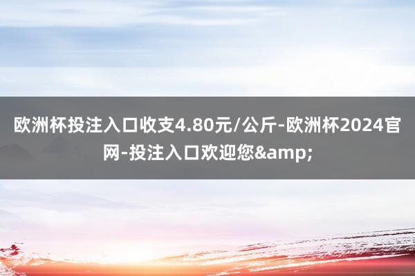 欧洲杯投注入口收支4.80元/公斤-欧洲杯2024官网-投注入口欢迎您&