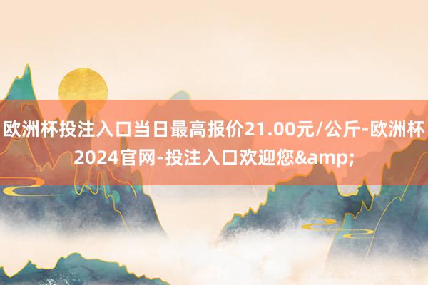 欧洲杯投注入口当日最高报价21.00元/公斤-欧洲杯2024官网-投注入口欢迎您&