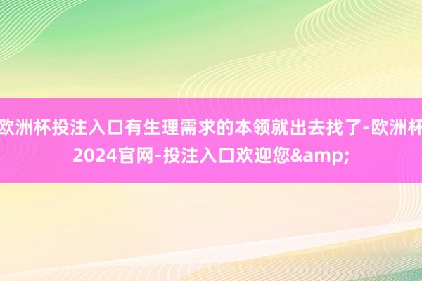 欧洲杯投注入口有生理需求的本领就出去找了-欧洲杯2024官网-投注入口欢迎您&