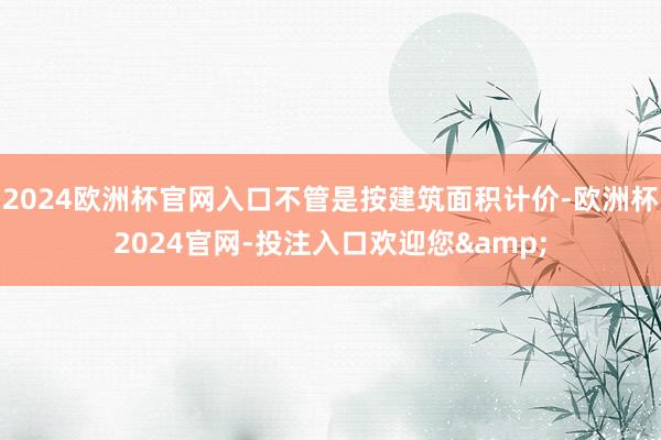 2024欧洲杯官网入口不管是按建筑面积计价-欧洲杯2024官网-投注入口欢迎您&