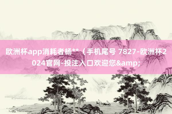 欧洲杯app消耗者杨**（手机尾号 7827-欧洲杯2024官网-投注入口欢迎您&