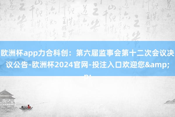 欧洲杯app力合科创：第六届监事会第十二次会议决议公告-欧洲杯2024官网-投注入口欢迎您&