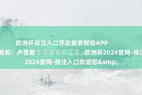 欧洲杯投注入口尽在新浪财经APP            						株连裁剪：卢昱君 							-欧洲杯2024官网-投注入口欢迎您&