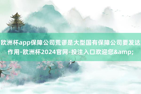 欧洲杯app保障公司荒谬是大型国有保障公司要发达作用-欧洲杯2024官网-投注入口欢迎您&