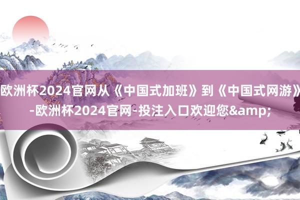 欧洲杯2024官网从《中国式加班》到《中国式网游》-欧洲杯2024官网-投注入口欢迎您&