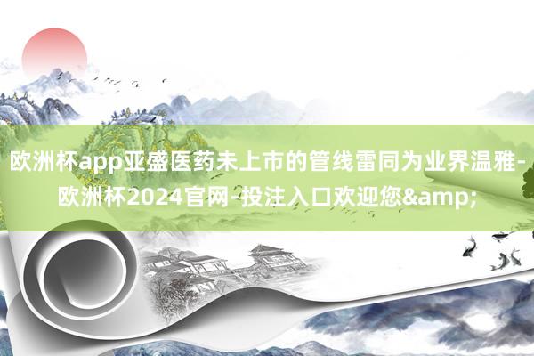 欧洲杯app亚盛医药未上市的管线雷同为业界温雅-欧洲杯2024官网-投注入口欢迎您&