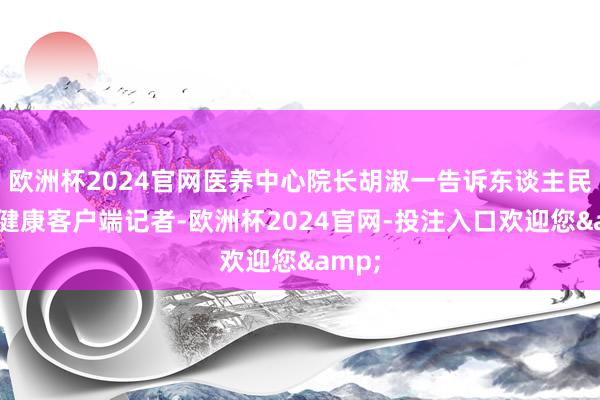 欧洲杯2024官网医养中心院长胡淑一告诉东谈主民日报健康客户端记者-欧洲杯2024官网-投注入口欢迎您&