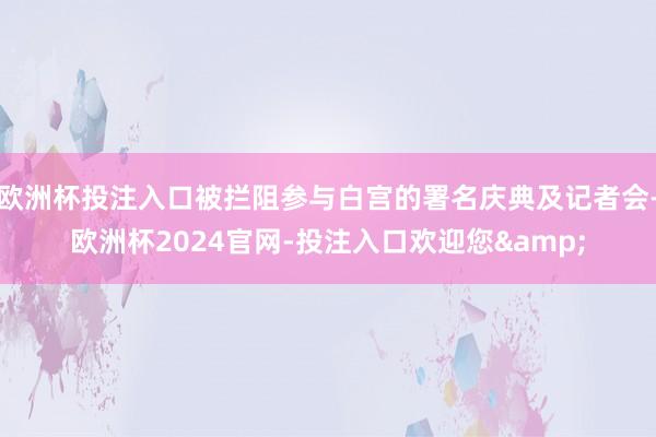 欧洲杯投注入口被拦阻参与白宫的署名庆典及记者会-欧洲杯2024官网-投注入口欢迎您&