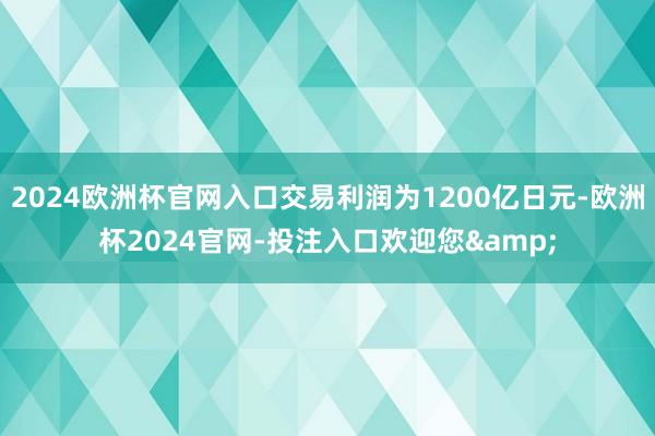 2024欧洲杯官网入口交易利润为1200亿日元-欧洲杯2024官网-投注入口欢迎您&