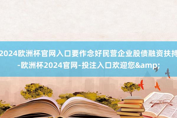 2024欧洲杯官网入口要作念好民营企业股债融资扶持-欧洲杯2024官网-投注入口欢迎您&