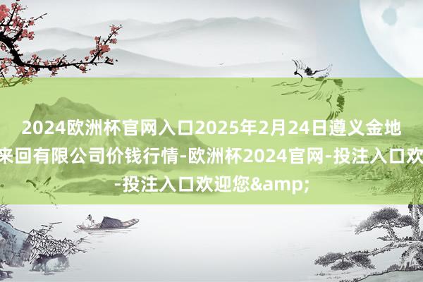 2024欧洲杯官网入口2025年2月24日遵义金地皮绿色居品来回有限公司价钱行情-欧洲杯2024官网-投注入口欢迎您&