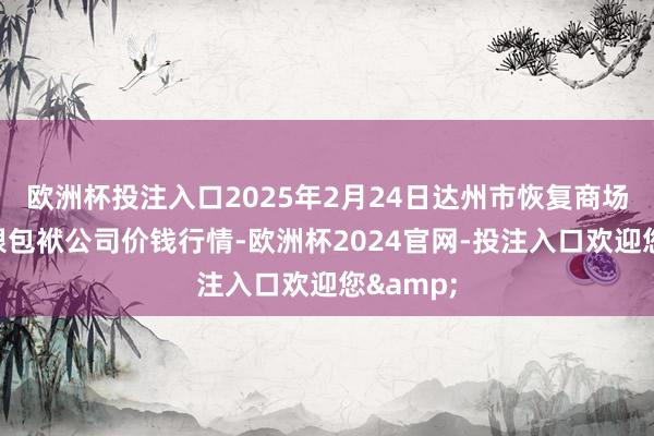 欧洲杯投注入口2025年2月24日达州市恢复商场贬责有限包袱公司价钱行情-欧洲杯2024官网-投注入口欢迎您&