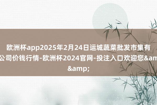 欧洲杯app2025年2月24日运城蔬菜批发市集有限公司价钱行情-欧洲杯2024官网-投注入口欢迎您&