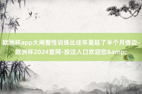 欧洲杯app大闸蟹性训练比往年蔓延了半个月傍边-欧洲杯2024官网-投注入口欢迎您&