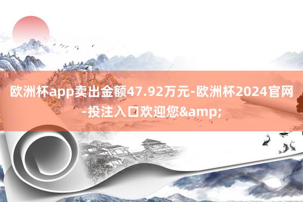 欧洲杯app卖出金额47.92万元-欧洲杯2024官网-投注入口欢迎您&