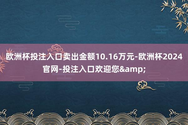 欧洲杯投注入口卖出金额10.16万元-欧洲杯2024官网-投注入口欢迎您&