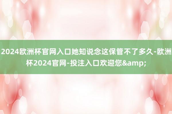 2024欧洲杯官网入口她知说念这保管不了多久-欧洲杯2024官网-投注入口欢迎您&