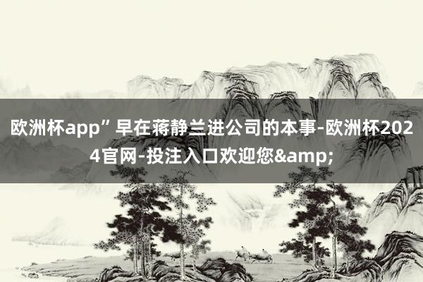 欧洲杯app”早在蒋静兰进公司的本事-欧洲杯2024官网-投注入口欢迎您&