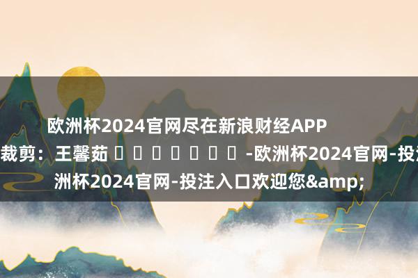 欧洲杯2024官网尽在新浪财经APP            						包袱裁剪：王馨茹 							-欧洲杯2024官网-投注入口欢迎您&