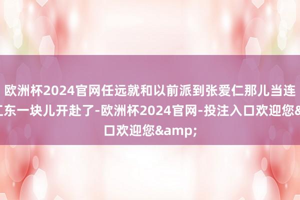 欧洲杯2024官网任远就和以前派到张爱仁那儿当连长的江东一块儿开赴了-欧洲杯2024官网-投注入口欢迎您&