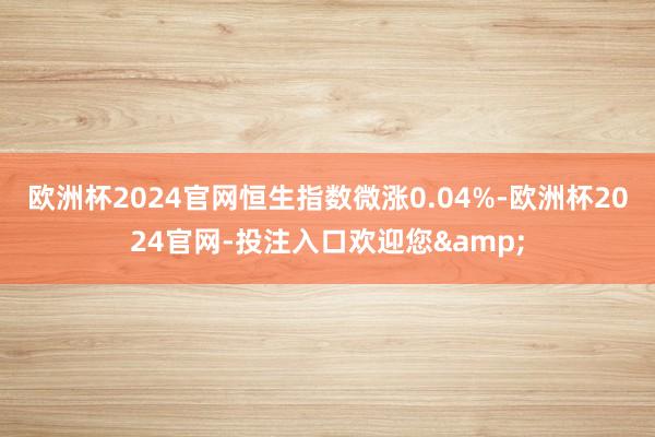 欧洲杯2024官网恒生指数微涨0.04%-欧洲杯2024官网-投注入口欢迎您&