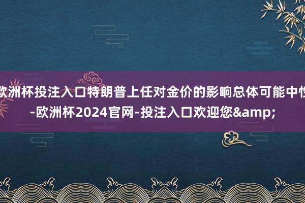 欧洲杯投注入口特朗普上任对金价的影响总体可能中性-欧洲杯2024官网-投注入口欢迎您&