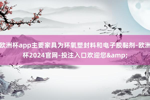 欧洲杯app主要家具为环氧塑封料和电子胶黏剂-欧洲杯2024官网-投注入口欢迎您&