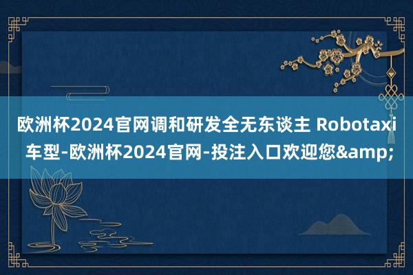 欧洲杯2024官网调和研发全无东谈主 Robotaxi 车型-欧洲杯2024官网-投注入口欢迎您&