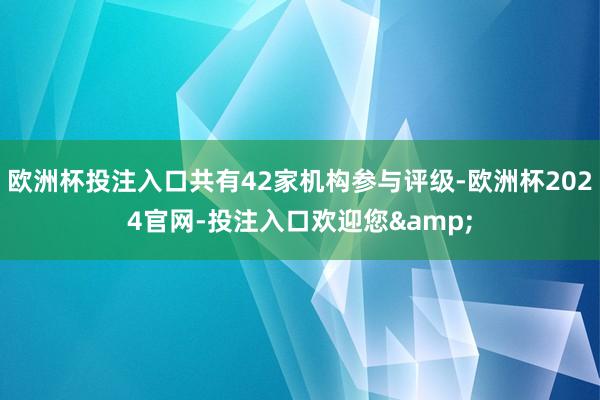 欧洲杯投注入口共有42家机构参与评级-欧洲杯2024官网-投注入口欢迎您&