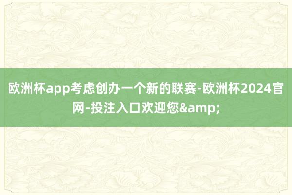 欧洲杯app考虑创办一个新的联赛-欧洲杯2024官网-投注入口欢迎您&