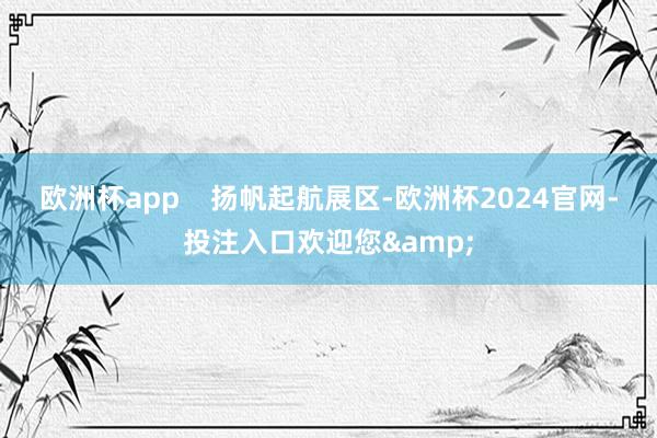欧洲杯app    扬帆起航展区-欧洲杯2024官网-投注入口欢迎您&