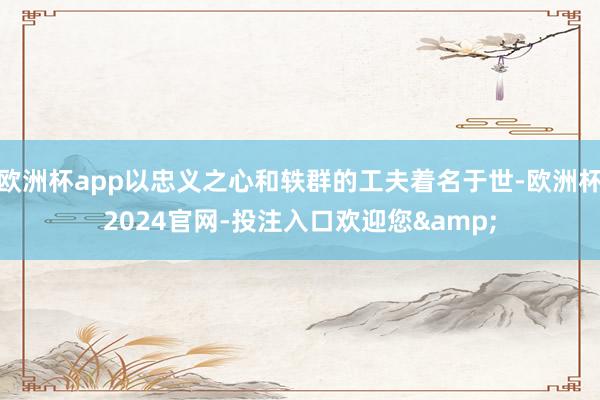 欧洲杯app以忠义之心和轶群的工夫着名于世-欧洲杯2024官网-投注入口欢迎您&