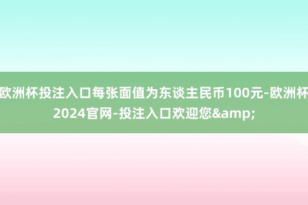 欧洲杯投注入口每张面值为东谈主民币100元-欧洲杯2024官网-投注入口欢迎您&