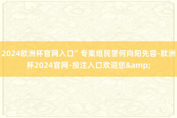 2024欧洲杯官网入口”专案组民警何向阳先容-欧洲杯2024官网-投注入口欢迎您&