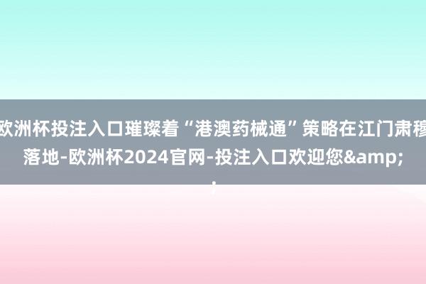 欧洲杯投注入口璀璨着“港澳药械通”策略在江门肃穆落地-欧洲杯2024官网-投注入口欢迎您&