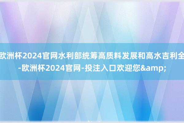 欧洲杯2024官网水利部统筹高质料发展和高水吉利全-欧洲杯2024官网-投注入口欢迎您&