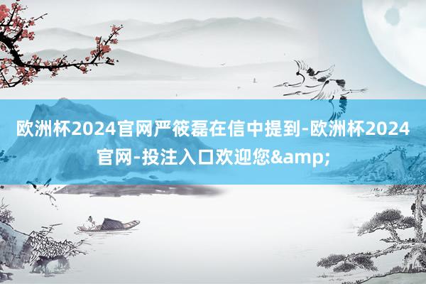 欧洲杯2024官网　　严筱磊在信中提到-欧洲杯2024官网-投注入口欢迎您&