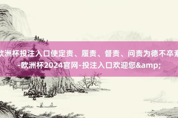 欧洲杯投注入口使定责、履责、督责、问责为德不卒紊-欧洲杯2024官网-投注入口欢迎您&