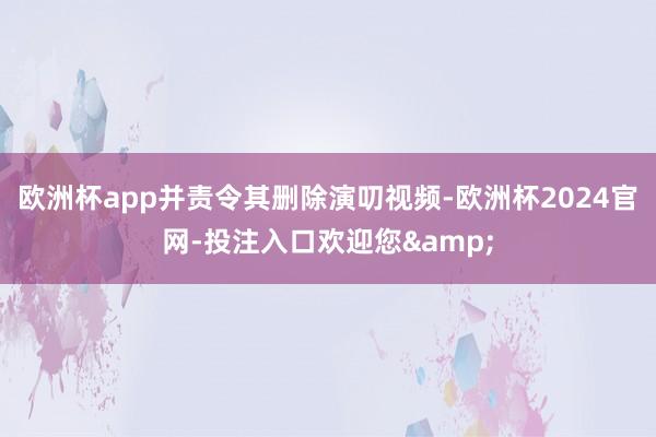 欧洲杯app并责令其删除演叨视频-欧洲杯2024官网-投注入口欢迎您&