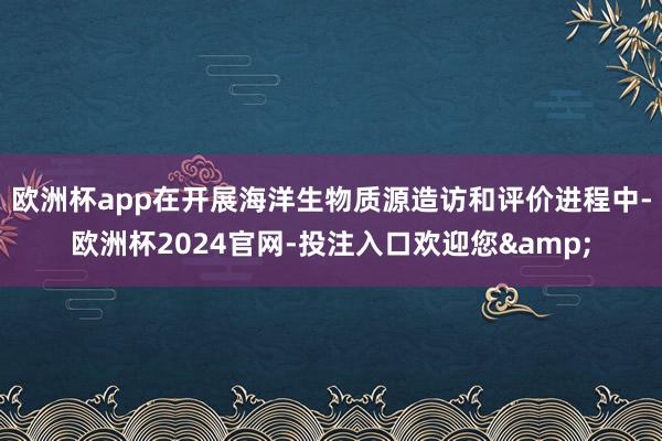 欧洲杯app在开展海洋生物质源造访和评价进程中-欧洲杯2024官网-投注入口欢迎您&