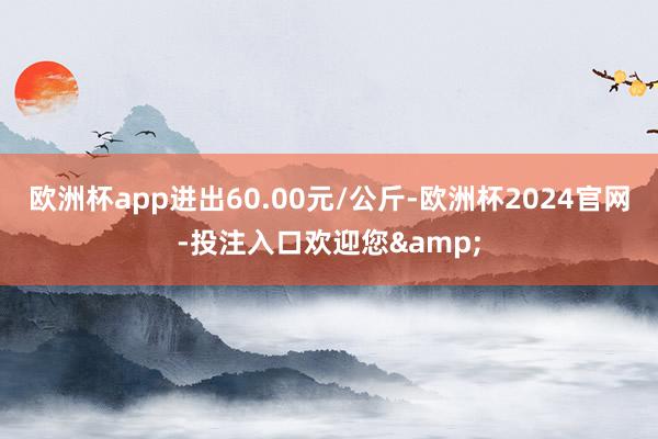 欧洲杯app进出60.00元/公斤-欧洲杯2024官网-投注入口欢迎您&