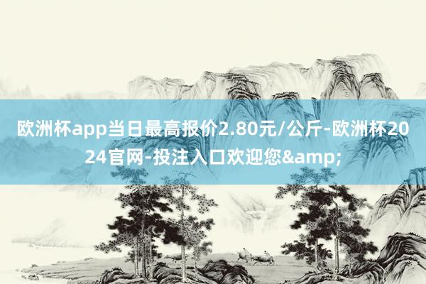 欧洲杯app当日最高报价2.80元/公斤-欧洲杯2024官网-投注入口欢迎您&