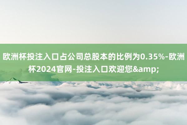 欧洲杯投注入口占公司总股本的比例为0.35%-欧洲杯2024官网-投注入口欢迎您&