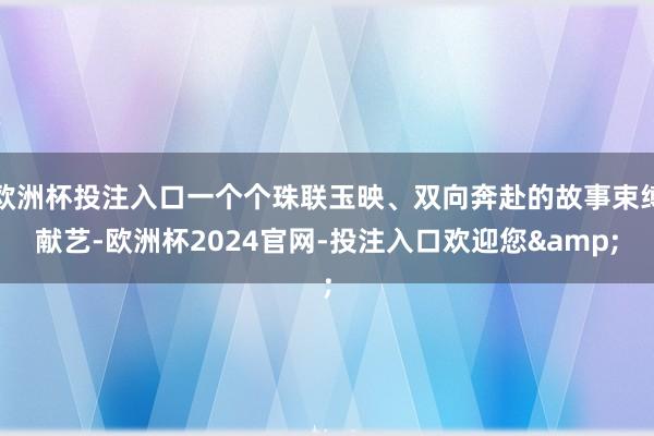 欧洲杯投注入口一个个珠联玉映、双向奔赴的故事束缚献艺-欧洲杯2024官网-投注入口欢迎您&