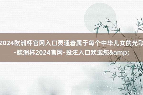 2024欧洲杯官网入口灵通着属于每个中华儿女的光彩-欧洲杯2024官网-投注入口欢迎您&