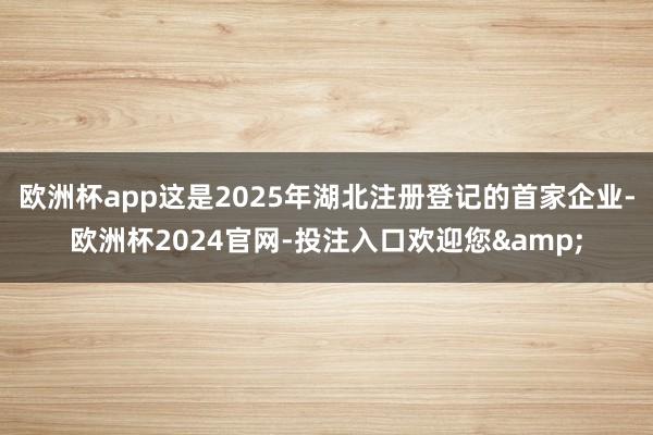 欧洲杯app这是2025年湖北注册登记的首家企业-欧洲杯2024官网-投注入口欢迎您&