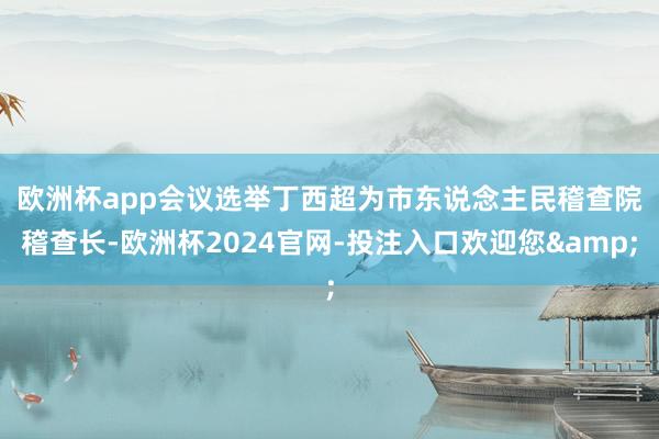 欧洲杯app　　会议选举丁西超为市东说念主民稽查院稽查长-欧洲杯2024官网-投注入口欢迎您&