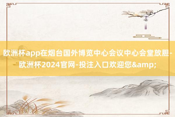 欧洲杯app在烟台国外博览中心会议中心会堂放胆-欧洲杯2024官网-投注入口欢迎您&