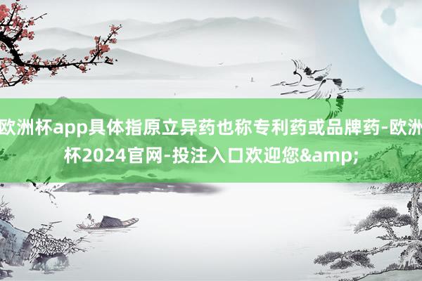 欧洲杯app具体指原立异药也称专利药或品牌药-欧洲杯2024官网-投注入口欢迎您&