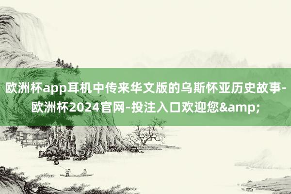 欧洲杯app耳机中传来华文版的乌斯怀亚历史故事-欧洲杯2024官网-投注入口欢迎您&